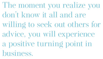 Text: The moment you realize you don't know it all and are willing to seek out others for advice, you will experience a positive turning point in business